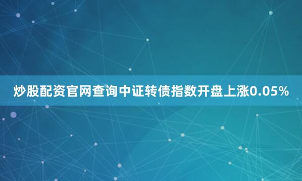 炒股配资官网查询中证转债指数开盘上涨0.05%