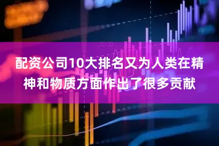配资公司10大排名又为人类在精神和物质方面作出了很多贡献