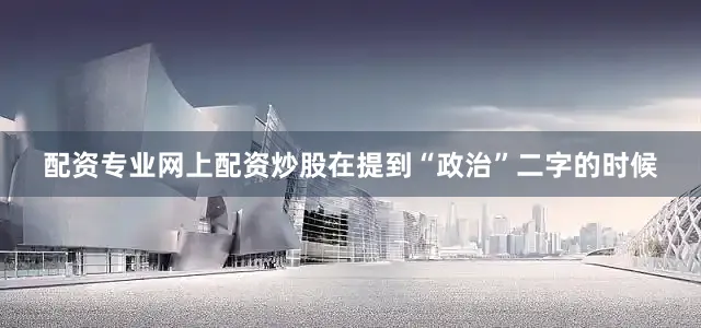 配资专业网上配资炒股在提到“政治”二字的时候