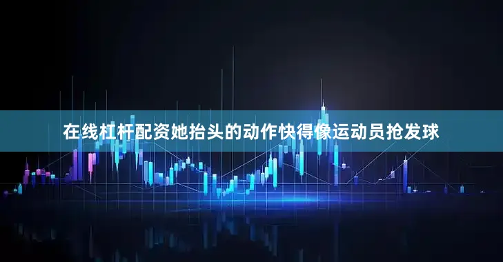 在线杠杆配资她抬头的动作快得像运动员抢发球