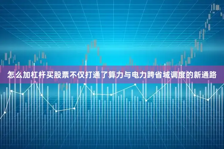 怎么加杠杆买股票不仅打通了算力与电力跨省域调度的新通路