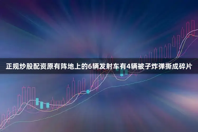 正规炒股配资原有阵地上的6辆发射车有4辆被子炸弹撕成碎片