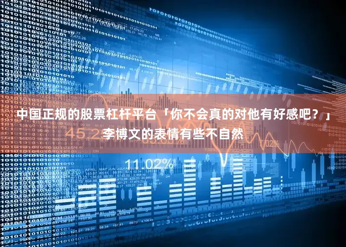 中国正规的股票杠杆平台「你不会真的对他有好感吧？」李博文的表情有些不自然