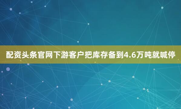 配资头条官网下游客户把库存备到4.6万吨就喊停